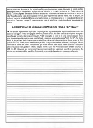 sem os estudantes. A motivação dos legisladores foi proporcionar espaço para a elaboração do projeto político-
pedagógico (PPP), o planejamento, a preparação de atividades, a formação profissional etc. Qual o número de
horas a serem cumpridas em tarefas individuais e coletivas? Todas as horas devem ser cumpridas na escola ou
não? Questões como essas têm respostas diversas, pois dependem da rede de ensino. Pela lei do piso, um
professor com uma jornada de 40 horas semanais tem direito ao mlnimo de cerca de 13 horas de atividades sem
educandos. Para quem cumpre 20 horas semanais, mais de seis horas e meia deverão ser executadas sem
alunos.
AS DISCIPLINAS DE LíNGUAS ESTRANGEIRAS PODEM REPROVAR?
-+ Não existem impedimentos legais para a reprovação em língua estrangeira, segundo as leis nacionais. Isso
depende das opções político-pedagógicas adotadas por cada escola. Há redes em que as disciplinas de inglês e
espanhol, por exemplo, não reprovam ninguém. A LDB pressupõe, lia partir da 5a
série, o ensino de pelo menos
uma língua estrangeira moderna, cuja escolha ficará a cargo da comunidade escolar" (Art. 26, §5°). No Ensino
Médio, é obrigatória a oferta do ensino de espanhol (mas não a matrícula pelos alunos) desde agosto de 2010
(Lei 11.161/2005). Porém, como essa implantação ficou a cargo dos conselhos estaduais e municipais, há uma
variedade de formas em curso. Vale ressaltar que muitas escolas nem sequer sabem que não é obrigatório
oferecer aulas de inglês, podendo substituí-Ias pelo alemão, russo etc. Poucos conhecem também um artigo da
LDB (Art. 24, IV) que diz que o ensino de língua estrangeira pode ser organizado segundo o desempenho dos
alunos - em vez de agrupá-Ios por séries, favorecendo a reprovação daqueles com menor aproveitamento.
,
 