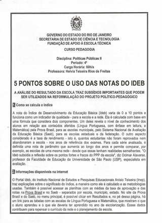GOVERNO DO ESTADO DO RIO DE JANEIRO
SECRETARIA DE ESTADO DE CIÊNCIA E TECNOLOGIA
FUNDAÇÃO DE APOIO À ESCOLA TÉCNICA
CURSO PEDAGOGIA
Disciplina: Políticas Públicas 11
Período: 4°
Carga Horária: 60h/a
Professora: Helvia Teixeira Rios de Freitas
5 PONTOS SOBRE O USO DAS NOTAS DO IDEB
A ANÁLISE DO RESULTADO DA ESCOLA TRAZ SUBsíDIOS IMPORTANTES QUE PODEM
SER UTILIZADOS NA REFORMULAÇÃO DO PROJETO POlÍTICO-PEDAGÓGICO
oComo se calcula o índice
A nota do índice de Desenvolvimento da Educação Básica (Ideb) varia de O a 10 pontos e
funciona como um indicador de qualidade - para a escola e a rede. Ela é calculada com base em
uma fórmula que considera dois componentes. Um deles revela o nível de conhecimento dos
alunos em relação aos conteúdos aferidos (Língua Portuguesa, com ênfase em leitura, e
Matemática) pela Prova Brasil, para as escolas municipais, pelo Sistema Nacional de Avaliação
da Educação Básica (Saeb), para as escolas estaduais e da federação. O outro aspecto
considerado é a taxa de rendimento - isto é, quantos estudantes não foram reprovados nem
abandonaram a escola - nos anos de referência dos exames. Para cada série analisada, é
definida uma nota de parâmetro que aumenta ao longo dos anos e permite comparar, por
exemplo, as escolas de uma mesma rede - desde que essas tenham realidades semelhantes. "O
Ideb subsidia a reflexão sobre os pontos fortes e fracos do PPP da escola", diz Ocimar Alavarse,
professor da Faculdade de Educação da Universidade de São Paulo (USP), especialista em
avaliação.
~ Informações disponíveis na internet
O Portalldeb, do Instituto Nacional de Estudos e Pesquisas Educacionais Anísio Teixeira (Inep),
traz explicações sobre o significado do índice, a maneira como ele é calculado e as metodologias
usadas. Também é possível acessar as planilhas com as médias da taxa de aprovação e das
notas na Prova Brasil e no Saeb - separados por escola, município, estado. No site da Prova
Brasil e do Saeb, no menu principal, é possível clicar em Resultados e, no pé dessa página, há
um link para as tabelas com as escalas de Língua Portuguesa e Matemática, que mostram o que
o aluno aprendeu e o que ele deveria ter aprendido 'no ano de escolarização. Esses dados
contribuem para repensar o currículo da rede e o planejamento da escola.
 