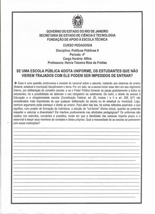 GOVERNO DO ESTADODO RIO DE JANEIRO
SECRETARIA DE ESTADO DE CIÊNCIA E TECNOLOGIA
FUNDAÇÃO DE APOIO À ESCOLA TÉCNICA
CURSO PEDAGOGIA
Disciplina: Políticas Públicas"
Período: 40
Carga Horária: 60h/a
Professora: Helvia Teixeira Rios de Freitas
SE UMA ESCOLA PÚBLICA ADOTA UNIFORME, OS ESTUDANTES QUE NÃO
VIEREM TRAJADOS COM ELE PODEM SER IMPEDIDOS DE ENTRAR?
~ Essa é uma questão controversa e inexiste lei nacional sobre o assunto, restando aos sistemas de ensino
(federal, estadual e municipal) disciplinarem o tema. Por um lado, se a escola incluir esse item em seu regimento
interno, por deliberação do conselho escolar, e se o Poder Público fornecer as peças gratuitamente a todos os
estudantes, há a possibilidade de defender o uso' obrigatório da vestimenta. De outro, o direito de acesso à
Educação e a obrigatoriedade escolar (Constituição Federal, art. 20, incisos I e " e art. 208, §1°) são
considerados mais importantes do que qualquer deliberação da escola ou lei estadual ou municipal. Logo,
nenhum argumento pode sobrepor o direito ao ensino. Para além das leis, há outras reflexões possíveis: o que
significa, num projeto de formação de indivíduos, a adoção de "uni-forme" (forma única), quando se pretende
respeitar e valorizar a diversidade? Ele interfere positivamente nas atividades pedagógicas? Os uniformes são
usados nos exércitos, conventos e presídios, locais em que a identidade das pessoas importa pouco e o
essencial é despir seus membros de vontades e ideias próprias. Qual a necessidade de as escolas se parecerem
com essas instituições?
 