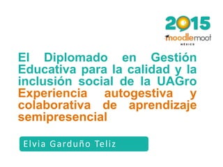 Elvia Garduño Teliz
El Diplomado en Gestión
Educativa para la calidad y la
inclusión social de la UAGro
Experiencia autogestiva y
colaborativa de aprendizaje
semipresencial
 