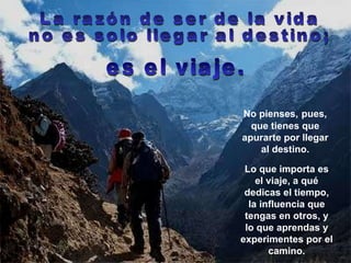 No pienses,   pues, que tienes que apurarte por llegar al destino. La razón de ser de la vida  no es solo llegar al destino; Lo que importa es el viaje, a qué dedicas el tiempo, la influencia que tengas en otros, y lo que aprendas y experimentes por el camino. es el viaje. 