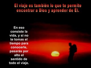 En eso consiste la vida, y si no te tomas el tiempo para conocerle, pasarás por alto el sentido de todo el viaje. El viaje es también lo que te permite  encontrar a Dios y aprender de Él. 