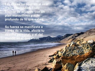 Las cosas no ocurren al azar o por casualidad. Todo sucede de acuerdo con un plan maravilloso y más profundo de lo que sabes.  Su fuerza se manifiesta a través de la vida, afecta tu destino personal, y el del mundo en el que vives. 
