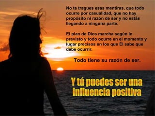 No te tragues esas mentiras, que todo ocurre por casualidad, que no hay propósito ni razón de ser y no estás llegando a ninguna parte.  El plan de Dios marcha según lo previsto y todo ocurre en el momento y lugar precisos en los que Él sabe que debe ocurrir.  Todo tiene su razón de ser. Y tú puedes ser una  influencia positiva 