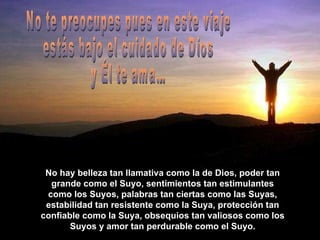 No hay belleza tan llamativa como la de Dios, poder tan grande como el Suyo, sentimientos tan estimulantes como los Suyos, palabras tan ciertas como las Suyas, estabilidad tan resistente como la Suya, protección tan confiable como la Suya, obsequios tan valiosos como los Suyos y amor tan perdurable como el Suyo. No te preocupes pues en este viaje estás bajo el cuidado de Dios y Él te ama… 