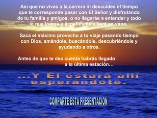 Así que no vivas a la carrera ni descuides el tiempo que te corresponde pasar con El Señor y disfrutando de tu familia y amigos, o no llegarás a entender y todo lo que logres y experimentes será en vano.  Saca el máximo provecho a tu viaje pasando tiempo con Dios, amándole, buscándole, descubriéndole y ayudando a otros. Antes de que te des cuenta habrás llegado  a la última estación… ...Y Él estará allí esperándote. COMPARTE ESTA PRESENTACION 