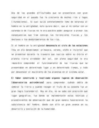 Una de las grandes dificultades que se presentaron con gran seguridad en el pasado fue la creciente de muchos ríos y lagos (inundaciones), lo cual quizá constantemente tomo de sorpresa al hombre en la antigüedad, esto quiere decir, que al no contar con un calendario de lluvias no le era posible poder asegurar o prever las consecuencias que trae consigo las torrenciales lluvias y los deslaves o los desbordamientos de los ríos. 
Si el hombre en la antigüedad desconocía el ciclo de las estaciones (hoy en día denominamos: primavera, verano, otoño e invierno) que se presentan durante la travesía que realiza sobre su órbita el planeta tierra alrededor del sol, con plena seguridad le era imposible comprender el funcionamiento de las lluvias que se presentaban en determinado lugar y en determinado tiempo, y todo por desconocer el movimiento de los planetas en el sistema solar. 
El haber construido y localizado algunos lugares de observación (observatorios astronómicos) para comprender cuándo debía de sembrar la tierra y cuándo recoger el fruto de su cosecha fue un gran logro (calendario). Hoy en día, no se sabe con precisión qué lugar geográfico, fue donde se implementaron estas técnicas y procedimientos de observación que de gran manera favorecieron la subsistencia del hombre, dando con ello un gran avance en su desarrollo y evolución de la humanidad.  