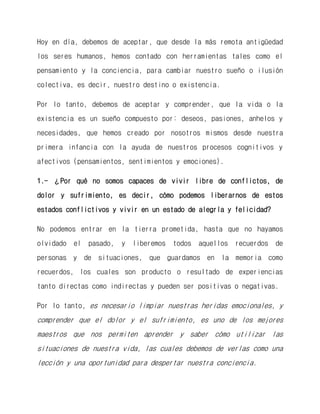 Hoy en día, debemos de aceptar, que desde la más remota antigüedad los seres humanos, hemos contado con herramientas tales como el pensamiento y la conciencia, para cambiar nuestro sueño o ilusión colectiva, es decir, nuestro destino o existencia. 
Por lo tanto, debemos de aceptar y comprender, que la vida o la existencia es un sueño compuesto por: deseos, pasiones, anhelos y necesidades, que hemos creado por nosotros mismos desde nuestra primera infancia con la ayuda de nuestros procesos cognitivos y afectivos (pensamientos, sentimientos y emociones). 
1.- ¿Por qué no somos capaces de vivir libre de conflictos, de dolor y sufrimiento, es decir, cómo podemos liberarnos de estos estados conflictivos y vivir en un estado de alegría y felicidad? 
No podemos entrar en la tierra prometida, hasta que no hayamos olvidado el pasado, y liberemos todos aquellos recuerdos de personas y de situaciones, que guardamos en la memoria como recuerdos, los cuales son producto o resultado de experiencias tanto directas como indirectas y pueden ser positivas o negativas. 
Por lo tanto, es necesario limpiar nuestras heridas emocionales, y comprender que el dolor y el sufrimiento, es uno de los mejores maestros que nos permiten aprender y saber cómo utilizar las situaciones de nuestra vida, las cuales debemos de verlas como una lección y una oportunidad para despertar nuestra conciencia.  