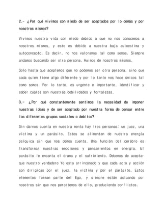 2.- ¿Por qué vivimos con miedo de ser aceptados por lo demás y por nosotros mismos? 
Vivimos nuestra vida con miedo debido a que no nos conocemos a nosotros mismos, y esto es debido a nuestra baja autoestima y autoconcepto. Es decir, no nos valoramos tal como somos. Siempre andamos buscando ser otra persona. Huimos de nosotros mismos. 
Solo hasta que aceptemos que no podemos ser otra persona, sino que cada quien tiene algo diferente y por lo tanto nos hace únicos tal como somos. Por lo tanto, es urgente e importante, identificar y saber cuáles son nuestras debilidades y fortalezas. 
3.- ¿Por qué constantemente sentimos la necesidad de imponer nuestras ideas y de ser aceptado por nuestra forma de pensar entre los diferentes grupos sociales o ámbitos? 
Sin darnos cuenta en nuestra menta hay tres personas: un juez, una víctima y un parásito. Estos se alimentan de nuestra energía psíquica sin que nos demos cuenta. Una función del cerebro es transformar nuestras emociones y pensamientos en energía. El parásito le encanta el drama y el sufrimiento. Debemos de aceptar que nuestro verdadero Yo esta arrinconado y que cada acto y acción son dirigidas por el juez, la víctima y por el parásito. Estos elementos forman parte del Ego, y siempre están actuando por nosotros sin que nos percatemos de ello, produciendo conflictos.  