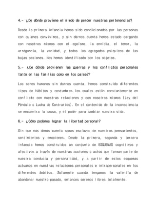 4.- ¿De dónde proviene el miedo de perder nuestras pertenencias? 
Desde la primera infancia hemos sido condicionados por las personas con quienes convivimos, y sin darnos cuenta hemos estado cargando con nosotros mismos con el egoísmo, la envidia, el temor, la arrogancia, la vanidad, y todos los agregados psíquicos de las bajas pasiones. Nos hemos identificado con los objetos. 
5.- ¿De dónde provienen las guerras y los conflictos personales tanto en las familias como en los países? 
Los seres humanos sin darnos cuenta, hemos construido diferentes tipos de hábitos y costumbres los cuales están constantemente en conflicto con nuestras relaciones y con nosotros mismos (Ley del Péndulo o Lucha de Contrarios). En el contenido de la inconsciencia se encuentra la causa, y el poder para cambiar nuestra vida. 
6.- ¿Cómo podemos lograr la libertad personal? 
Sin que nos demos cuenta somos esclavos de nuestros pensamientos, sentimientos y emociones. Desde la primera, segunda y tercera infancia hemos construidos un conjunto de ESQUEMAS cognitivos y afectivos a través de nuestras acciones o actos que forman parte de nuestra conducta y personalidad, y a partir de estos esquemas actuamos en nuestras relaciones personales e intrapersonales en los diferentes ámbitos. Solamente cuando tengamos la valentía de abandonar nuestro pasado, entonces seremos libres totalmente.  