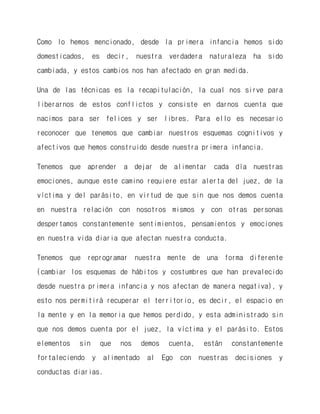 Como lo hemos mencionado, desde la primera infancia hemos sido domesticados, es decir, nuestra verdadera naturaleza ha sido cambiada, y estos cambios nos han afectado en gran medida. 
Una de las técnicas es la recapitulación, la cual nos sirve para liberarnos de estos conflictos y consiste en darnos cuenta que nacimos para ser felices y ser libres. Para ello es necesario reconocer que tenemos que cambiar nuestros esquemas cognitivos y afectivos que hemos construido desde nuestra primera infancia. 
Tenemos que aprender a dejar de alimentar cada día nuestras emociones, aunque este camino requiere estar alerta del juez, de la víctima y del parásito, en virtud de que sin que nos demos cuenta en nuestra relación con nosotros mismos y con otras personas despertamos constantemente sentimientos, pensamientos y emociones en nuestra vida diaria que afectan nuestra conducta. 
Tenemos que reprogramar nuestra mente de una forma diferente (cambiar los esquemas de hábitos y costumbres que han prevalecido desde nuestra primera infancia y nos afectan de manera negativa), y esto nos permitirá recuperar el territorio, es decir, el espacio en la mente y en la memoria que hemos perdido, y esta administrado sin que nos demos cuenta por el juez, la víctima y el parásito. Estos elementos sin que nos demos cuenta, están constantemente fortaleciendo y alimentado al Ego con nuestras decisiones y conductas diarias.  