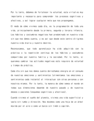 Por lo tanto, debemos de fortalecer la voluntad, esta virtud es muy importante y necesaria para comprender los procesos cognitivos y afectivos, y así lograr cualquier meta que nos propongamos. 
El modo de cómo vivimos cada día, es la programación de toda una vida, principalmente desde la primera, segunda y tercera infancia. Los hábitos y costumbres negativos han predominado en nuestra vida sin que nos demos cuenta, y es así que desde este centro dirigimos nuestra vida diaria y nuestro destino. 
Reconozcamos, que todo aprendizaje ha sido adquirido con la práctica o la repetición continua de los hábitos y costumbres compartidas por nuestra familia y la sociedad. Por lo tanto, si queremos cambiar las actitudes negativas esto requiere de voluntad y tiempo de práctica. 
Cada día sin que nos demos cuenta derrochamos energía en el consumo de nuestras emociones y sentimientos (alimentamos las emociones y sentimientos cada instante) al interactuar con otras personas y con nosotros mismos. Por lo tanto, la manera de cómo vemos el mundo en todas sus dimensiones depende de nuestro pasado y de nuestros deseos o pasiones (esquemas cognitivos y afectivos). 
Cuando vivimos el sueño del planeta, vivimos una vida superficial y vacía sin rumbo y dirección. Nos movemos como una hoja de un árbol movida por el aire o como un barco sin timón o capitán.  