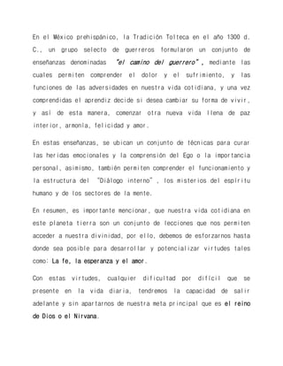 En el México prehispánico, la Tradición Tolteca en el año 1300 d. C., un grupo selecto de guerreros formularon un conjunto de enseñanzas denominadas “el camino del guerrero”, mediante las cuales permiten comprender el dolor y el sufrimiento, y las funciones de las adversidades en nuestra vida cotidiana, y una vez comprendidas el aprendiz decide si desea cambiar su forma de vivir, y así de esta manera, comenzar otra nueva vida llena de paz interior, armonía, felicidad y amor. 
En estas enseñanzas, se ubican un conjunto de técnicas para curar las heridas emocionales y la comprensión del Ego o la importancia personal, asimismo, también permiten comprender el funcionamiento y la estructura del “Diálogo interno”, los misterios del espíritu humano y de los sectores de la mente. 
En resumen, es importante mencionar, que nuestra vida cotidiana en este planeta tierra son un conjunto de lecciones que nos permiten acceder a nuestra divinidad, por ello, debemos de esforzarnos hasta donde sea posible para desarrollar y potencializar virtudes tales como: La fe, la esperanza y el amor. 
Con estas virtudes, cualquier dificultad por difícil que se presente en la vida diaria, tendremos la capacidad de salir adelante y sin apartarnos de nuestra meta principal que es el reino de Dios o el Nirvana.  