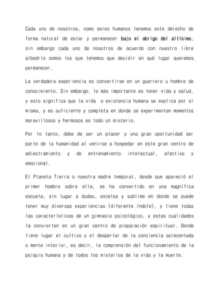 Cada uno de nosotros, como seres humanos tenemos este derecho de forma natural de estar y permanecer bajo el abrigo del altísimo, sin embargo cada uno de nosotros de acuerdo con nuestro libre albedrío somos los que tenemos que decidir en qué lugar queremos permanecer. 
La verdadera experiencia es convertirse en un guerrero u hombre de conocimiento. Sin embargo, lo más importante es tener vida y salud, y esto significa que la vida o existencia humana se explica por sí misma, y es suficiente y completa en donde se experimentan momentos maravillosos y hermosos es todo un misterio. 
Por lo tanto, debe de ser un placer y una gran oportunidad ser parte de la humanidad al venirse a hospedar en este gran centro de adiestramiento y de entrenamiento intelectual, afectivo y emocional. 
El Planeta Tierra o nuestra madre temporal, desde que apareció el primer hombre sobre ella, se ha convertido en una magnífica escuela, sin lugar a dudas, excelsa y sublime en donde se puede tener muy diversas experiencias (diferente índole), y tiene todas las características de un gimnasio psicológico, y estas cualidades la convierten en un gran centro de preparación espiritual. Donde tiene lugar el cultivo y el despertar de la conciencia acrecentada o mente interior, es decir, la comprensión del funcionamiento de la psiquis humana y de todos los misterios de la vida y la muerte.  