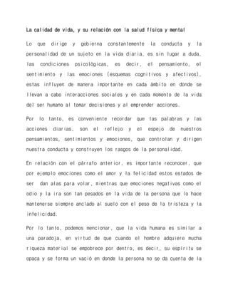 La calidad de vida, y su relación con la salud física y mental 
Lo que dirige y gobierna constantemente la conducta y la personalidad de un sujeto en la vida diaria, es sin lugar a duda, las condiciones psicológicas, es decir, el pensamiento, el sentimiento y las emociones (esquemas cognitivos y afectivos), estas influyen de manera importante en cada ámbito en donde se llevan a cabo interacciones sociales y en cada momento de la vida del ser humano al tomar decisiones y al emprender acciones. 
Por lo tanto, es conveniente recordar que las palabras y las acciones diarias, son el reflejo y el espejo de nuestros pensamientos, sentimientos y emociones, que controlan y dirigen nuestra conducta y construyen los rasgos de la personalidad. 
En relación con el párrafo anterior, es importante reconocer, que por ejemplo emociones como el amor y la felicidad estos estados de ser dan alas para volar, mientras que emociones negativas como el odio y la ira son tan pesados en la vida de la persona que lo hace mantenerse siempre anclado al suelo con el peso de la tristeza y la infelicidad. 
Por lo tanto, podemos mencionar, que la vida humana es similar a una paradoja, en virtud de que cuando el hombre adquiere mucha riqueza material se empobrece por dentro, es decir, su espíritu se opaca y se forma un vació en donde la persona no se da cuenta de la  