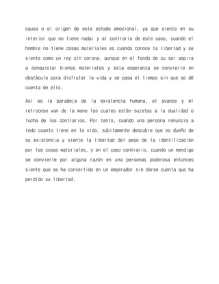 causa o el origen de este estado emocional, ya que siente en su interior que no tiene nada; y al contrario de este caso, cuando el hombre no tiene cosas materiales es cuando conoce la libertad y se siente como un rey sin corona, aunque en el fondo de su ser aspira a conquistar bienes materiales y esta esperanza se convierte en obstáculo para disfrutar la vida y se pasa el tiempo sin que se dé cuenta de ello. 
Así es la paradoja de la existencia humana, el avance y el retroceso van de la mano las cuales están sujetas a la dualidad o lucha de los contrarios. Por tanto, cuando una persona renuncia a todo cuanto tiene en la vida, súbitamente descubre que es dueño de su existencia y siente la libertad del peso de la identificación por las cosas materiales, y en el caso contrario, cuando un mendigo se convierte por alguna razón en una personas poderosa entonces siente que se ha convertido en un emperador sin darse cuenta que ha perdido su libertad.  