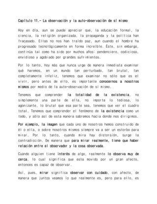 Capítulo 11.- La observación y la auto-observación de sí mismo 
Hoy en día, aun se puede apreciar que, la educación formal, la ciencia, la religión organizada, la propaganda y la política han fracasado. Ellas no nos han traído paz, aun cuando el hombre ha progresado tecnológicamente en forma increíble. Éste, sin embargo, continúa tal como ha sido por muchos años: pendenciero, codicioso, envidioso y agobiado por grandes sufrimientos. 
Por lo tanto, hoy más que nunca urge de manera inmediata examinar qué haremos, en un mundo tan perturbado, tan brutal, tan completamente infeliz, tenemos que examinar no sólo que es el vivir, pero antes de ello, es importante conocernos a nosotros mismos por medio de la auto-observación de sí mismo. 
Tenemos que comprender la totalidad de la existencia, no simplemente una parte de ella, no importa lo tediosa, lo agonizante, lo brutal que esa parte sea, tenemos que ver el cuadro total. Tenemos que comprender el fenómeno de la existencia como un todo, y sólo así de esta manera sabremos hacia donde nos dirigimos. 
Por ejemplo, la imagen que cada uno de nosotros hemos construido de él o ella, o sobre nosotros mismos siempre va a ser un estorbo para mirar. Por lo tanto, cuando mira hay distorsión, surge la contradicción. De manera que para mirar realmente, tiene que haber relación entre el observador y la cosa observada. 
Cuando alguien tiene interés de algo, realmente lo observa muy de cerca, lo cual significa que esta movido por un gran afecto, entonces es capaz de observar. 
Así, pues, mirar significa observar con cuidado, con afecto, de manera que juntos veamos lo que realmente es, pero para ello, es  