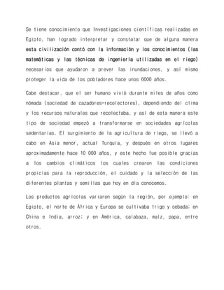 Se tiene conocimiento que Investigaciones científicas realizadas en Egipto, han logrado interpretar y constatar que de alguna manera esta civilización contó con la información y los conocimientos (las matemáticas y las técnicas de ingeniería utilizadas en el riego) necesarios que ayudaron a prever las inundaciones, y así mismo proteger la vida de los pobladores hace unos 6000 años. 
Cabe destacar, que el ser humano vivió durante miles de años como nómada (sociedad de cazadores-recolectores), dependiendo del clima y los recursos naturales que recolectaba, y así de esta manera este tipo de sociedad empezó a transformarse en sociedades agrícolas sedentarias. El surgimiento de la agricultura de riego, se llevó a cabo en Asia menor, actual Turquía, y después en otros lugares aproximadamente hace 10 000 años, y este hecho fue posible gracias a los cambios climáticos los cuales crearon las condiciones propicias para la reproducción, el cuidado y la selección de las diferentes plantas y semillas que hoy en día conocemos. 
Los productos agrícolas variaron según la región, por ejemplo: en Egipto, el norte de África y Europa se cultivaba trigo y cebada; en China e India, arroz; y en América, calabaza, maíz, papa, entre otros. 
 