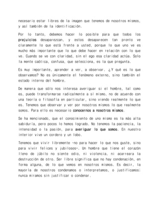 necesario estar libres de la imagen que tenemos de nosotros mismos, y así también de la identificación. 
Por lo tanto, debemos hacer lo posible para que todos los prejuicios desaparezcan, y estos desaparecen tan pronto ve claramente lo que está frente a usted, porque lo que uno ve es mucho más importante que lo que debe hacer en relación con lo que ve. Cuando se ve con claridad, sin el ego esa claridad actúa. Solo la mente caótica, confusa, que selecciona, es la que pregunta. 
Es muy importante, aprender a ver, a observar. ¿Y qué es lo que observamos? No es únicamente el fenómeno externo, sino también el estado interno del hombre. 
De manera que sólo nos interesa averiguar si el hombre, tal como es, puede transformarse radicalmente a sí mismo, no de acuerdo con una teoría o filosofía en particular, sino viendo realmente lo que es. Tenemos que observar y ver por nosotros mismos lo que realmente somos. Para ello es necesario conocernos a nosotros mismos. 
Se ha mencionado, que el conocimiento de uno mismo es la más alta sabiduría, pero pocos lo hemos logrado. No tenemos la paciencia, la intensidad o la pasión, para averiguar lo que somos. En nuestro interior vive un cordero y un lobo. 
Tenemos que vivir libremente –no para hacer lo que nos guste, sino para vivir felices y jubilosos-. Un hombre que tiene el corazón lleno de júbilo no siente odio, ni violencia, ni acarreara la destrucción de otro. Ser libre significa que no hay condenación, en forma alguna, de lo que vemos en nosotros mismos. Es decir, la mayoría de nosotros condenamos o interpretamos, o justificamos; nunca miramos sin justificar o condenar.  