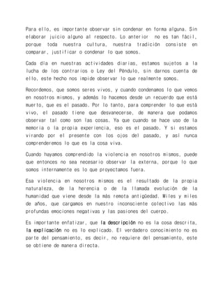 Para ello, es importante observar sin condenar en forma alguna. Sin elaborar juicio alguno al respecto. Lo anterior no es tan fácil, porque toda nuestra cultura, nuestra tradición consiste en comparar, justificar o condenar lo que somos. 
Cada día en nuestras actividades diarias, estamos sujetos a la lucha de los contrarios o Ley del Péndulo, sin darnos cuenta de ello, este hecho nos impide observar lo que realmente somos. 
Recordemos, que somos seres vivos, y cuando condenamos lo que vemos en nosotros mismos, y además lo hacemos desde un recuerdo que está muerto, que es el pasado. Por lo tanto, para comprender lo que está vivo, el pasado tiene que desvanecerse, de manera que podamos observar tal como son las cosas. Ya que cuando se hace uso de la memoria o la propia experiencia, eso es el pasado. Y si estamos virando por el presente con los ojos del pasado, y así nunca comprenderemos lo que es la cosa viva. 
Cuando hayamos comprendido la violencia en nosotros mismos, puede que entonces no sea necesario observar la externa, porque lo que somos internamente es lo que proyectamos fuera. 
Esa violencia en nosotros mismos es el resultado de la propia naturaleza, de la herencia o de la llamada evolución de la humanidad que viene desde la más remota antigüedad. Miles y miles de años, que cargamos en nuestro inconsciente colectivo las más profundas emociones negativas y las pasiones del cuerpo. 
Es importante enfatizar, que la descripción no es la cosa descrita, la explicación no es lo explicado. El verdadero conocimiento no es parte del pensamiento, es decir, no requiere del pensamiento, este se obtiene de manera directa.  