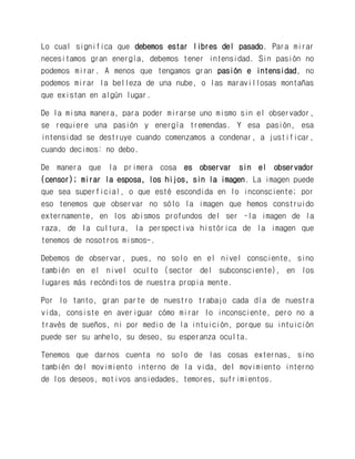 Lo cual significa que debemos estar libres del pasado. Para mirar necesitamos gran energía, debemos tener intensidad. Sin pasión no podemos mirar. A menos que tengamos gran pasión e intensidad, no podemos mirar la belleza de una nube, o las maravillosas montañas que existan en algún lugar. 
De la misma manera, para poder mirarse uno mismo sin el observador, se requiere una pasión y energía tremendas. Y esa pasión, esa intensidad se destruye cuando comenzamos a condenar, a justificar, cuando decimos: no debo. 
De manera que la primera cosa es observar sin el observador (censor); mirar la esposa, los hijos, sin la imagen. La imagen puede que sea superficial, o que esté escondida en lo inconsciente; por eso tenemos que observar no sólo la imagen que hemos construido externamente, en los abismos profundos del ser –la imagen de la raza, de la cultura, la perspectiva histórica de la imagen que tenemos de nosotros mismos-. 
Debemos de observar, pues, no solo en el nivel consciente, sino también en el nivel oculto (sector del subconsciente), en los lugares más recónditos de nuestra propia mente. 
Por lo tanto, gran parte de nuestro trabajo cada día de nuestra vida, consiste en averiguar cómo mirar lo inconsciente, pero no a través de sueños, ni por medio de la intuición, porque su intuición puede ser su anhelo, su deseo, su esperanza oculta. 
Tenemos que darnos cuenta no solo de las cosas externas, sino también del movimiento interno de la vida, del movimiento interno de los deseos, motivos ansiedades, temores, sufrimientos. 
 