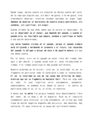 Desde luego, darnos cuenta sin elección es darnos cuenta del color de la ropa que alguien usa, sin decir me gusta, o no me gusta, sino simplemente observar; mientras estamos sentados en algún lugar debemos de observar el movimiento de nuestro propio sentimiento, sin condenar, sin justificar, sin elegir. 
Cuando miramos de ese modo vemos que no existe el observador. Ya que el observador es el censor, que depende del pasado, y cuando el pasado mira, es inevitable que separe, condene o justifique un hecho o una acción determinada. 
Los seres humanos vivimos en el pasado, porque el pasado siempre está dirigiendo y moldeando el presente y el futuro. Los recuerdos del pasado lo obligan a actuar de esta o de aquella manera sin que nos demos cuenta. 
Por lo tanto, vivir en el pasado es estar libre del tiempo (del aquí y del ahora); y cuando usted dice si, está introduciendo el tiempo. Y el tiempo constituye el más grande sufrimiento. 
Nuestro problema es no dividir, sino ver la totalidad, no ver un fragmento en particular como lo consciente o como lo inconsciente. El ver la totalidad es una de las cosas más difíciles de hacer, mientras que ver un fragmento es bastante fácil. Para ver algo como un todo, lo cual significa verlo cuerdamente, sanamente, completamente, no podemos mirar desde un centro – el centro se manifiesta como el yo, el tú, el ellos, el nosotros. 
A menos que la mente (la psiquis humana) este absolutamente libre del temor, de la duda y de la angustia. Este es el requisito fundamental para disfrutar la vida plenamente, en virtud que toda clase de acción negativa engendra más perjuicio, mas desdicha, más confusión. El caos interno es la causa del sufrimiento humano.  