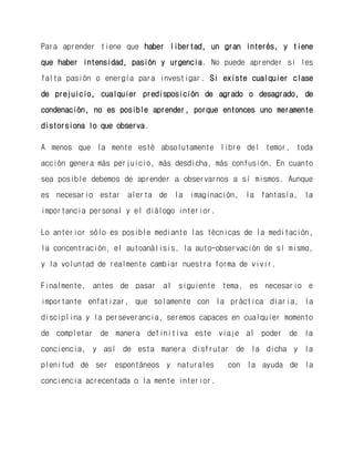 Para aprender tiene que haber libertad, un gran interés, y tiene que haber intensidad, pasión y urgencia. No puede aprender si les falta pasión o energía para investigar. Si existe cualquier clase de prejuicio, cualquier predisposición de agrado o desagrado, de condenación, no es posible aprender, porque entonces uno meramente distorsiona lo que observa. 
A menos que la mente esté absolutamente libre del temor, toda acción genera más perjuicio, más desdicha, más confusión. En cuanto sea posible debemos de aprender a observarnos a sí mismos. Aunque es necesario estar alerta de la imaginación, la fantasía, la importancia personal y el diálogo interior. 
Lo anterior sólo es posible mediante las técnicas de la meditación, la concentración, el autoanálisis, la auto-observación de sí mismo, y la voluntad de realmente cambiar nuestra forma de vivir. 
Finalmente, antes de pasar al siguiente tema, es necesario e importante enfatizar, que solamente con la práctica diaria, la disciplina y la perseverancia, seremos capaces en cualquier momento de completar de manera definitiva este viaje al poder de la conciencia, y así de esta manera disfrutar de la dicha y la plenitud de ser espontáneos y naturales con la ayuda de la conciencia acrecentada o la mente interior. 
 