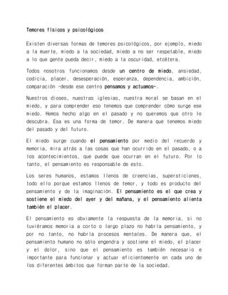 Temores físicos y psicológicos 
Existen diversas formas de temores psicológicos, por ejemplo, miedo a la muerte, miedo a la sociedad, miedo a no ser respetable, miedo a lo que gente pueda decir, miedo a la oscuridad, etcétera. 
Todos nosotros funcionamos desde un centro de miedo, ansiedad, codicia, placer, desesperación, esperanza, dependencia, ambición, comparación –desde ese centro pensamos y actuamos-. 
Nuestros dioses, nuestras iglesias, nuestra moral se basan en el miedo, y para comprender eso tenemos que comprender cómo surge ese miedo. Hemos hecho algo en el pasado y no queremos que otro lo descubra. Esa es una forma de temor. De manera que tenemos miedo del pasado y del futuro. 
El miedo surge cuando el pensamiento por medio del recuerdo y memoria, mira atrás a las cosas que han ocurrido en el pasado, o a los acontecimientos, que puede que ocurran en el futuro. Por lo tanto, el pensamiento es responsable de esto. 
Los seres humanos, estamos llenos de creencias, supersticiones, todo ello porque estamos llenos de temor, y todo es producto del pensamiento y de la imaginación. El pensamiento es el que crea y sostiene el miedo del ayer y del mañana, y el pensamiento alienta también el placer. 
El pensamiento es obviamente la respuesta de la memoria, si no tuviéramos memoria a corto o largo plazo no habría pensamiento, y por no tanto, no habría procesos mentales. De manera que, el pensamiento humano no sólo engendra y sostiene el miedo, el placer y el dolor, sino que el pensamiento es también necesario e importante para funcionar y actuar eficientemente en cada uno de los diferentes ámbitos que forman parte de la sociedad.  
