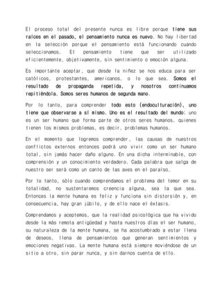 El proceso total del presente nunca es libre porque tiene sus raíces en el pasado, el pensamiento nunca es nuevo. No hay libertad en la selección porque el pensamiento está funcionando cuando seleccionamos. El pensamiento tiene que ser utilizado eficientemente, objetivamente, sin sentimiento o emoción alguna. 
Es importante aceptar, que desde la niñez se nos educa para ser católicos, protestantes, americanos, o lo que sea. Somos el resultado de propaganda repetida, y nosotros continuamos repitiéndola. Somos seres humanos de segunda mano. 
Por lo tanto, para comprender todo esto (endoculturación), uno tiene que observarse a sí mismo. Uno es el resultado del mundo; uno es un ser humano que forma parte de otros seres humanos, quienes tienen los mismos problemas, es decir, problemas humanos. 
En el momento que logremos comprender, las causas de nuestros conflictos externos entonces podrá uno vivir como un ser humano total, sin jamás hacer daño alguno. En una dicha interminable, con comprensión y un conocimiento verdadero. Cada palabra que salga de nuestro ser será como un canto de las aves en el paraíso. 
Por lo tanto, sólo cuando comprendamos el problema del temor en su totalidad, no sustentaremos creencia alguna, sea la que sea. Entonces la mente humana es feliz y funciona sin distorsión y, en consecuencia, hay gran júbilo, y de ello nace el éxtasis. 
Comprendamos y aceptemos, que la realidad psicológica que ha vivido desde la más remota antigüedad y hasta nuestros días el ser humano, su naturaleza de la mente humana, se ha acostumbrado a estar llena de deseos, llena de pensamientos que generan sentimientos y emociones negativas. La mente humana está siempre moviéndose de un sitio a otro, sin parar nunca, y sin darnos cuenta de ello.  