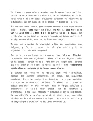 Uno tiene que comprender y aceptar, que la mente humana parlotea, porque la mente pasa de una cosa a otra continuamente, es decir, nunca cesa o para de estar procesando pensamientos, recuerdos de situaciones que han sucedido en el pasado, y deseos del futuro. 
Sin que nos demos cuenta, generalmente tenemos muchas experiencias todo el tiempo. Cada experiencia deja una huella; esas huellas se van fortaleciendo día tras día y se convierten en la imagen. Tan pronto alguien nos insulta, ya hemos formado una imagen del otro. O si alguien nos adula, otra vez se forma una imagen. 
Tenemos que preguntar lo siguiente: ¿Cómo son construidas esas imágenes, y cómo son creadas, por qué deben existir y lo que significa vivir sin esas imágenes? 
Que sería la vida humana en la que no haya imágenes, fórmulas, representaciones que significaría vivir sin ellas. Alguna ocasión se ha puesto a pensar en esto. Para que una imagen cese, tenemos que comprender primero cómo se forma, es decir, sino reaccionamos emocionalmente, entonces no se forma imagen alguna. 
Si cambias las ideas de los patrones cognitivos y afectivos, cambias los estados emocionales, es decir, las siguientes emociones: histeria, enojo, ira, depresión, tristeza, ansiedad, preocupación, autoconcepto, etcétera. En virtud que producen un estado emocional, el cual se manifiesta en cargas psíquicas o emocionales, y existe mayor probabilidad de construir y transformar la realidad inmediata y circundante con la meditación, la concentración y la observación de sí mismo, y así con estas técnicas en determinado momento se logra acceder a la felicidad y la alegría que siempre han estado cerca de nosotros.  