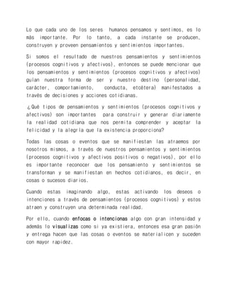 Lo que cada uno de los seres humanos pensamos y sentimos, es lo más importante. Por lo tanto, a cada instante se producen, construyen y proveen pensamientos y sentimientos importantes. 
Si somos el resultado de nuestros pensamientos y sentimientos (procesos cognitivos y afectivos), entonces se puede mencionar que los pensamientos y sentimientos (procesos cognitivos y afectivos) guían nuestra forma de ser y nuestro destino (personalidad, carácter, comportamiento, conducta, etcétera) manifestados a través de decisiones y acciones cotidianas. 
¿Qué tipos de pensamientos y sentimientos (procesos cognitivos y afectivos) son importantes para construir y generar diariamente la realidad cotidiana que nos permita comprender y aceptar la felicidad y la alegría que la existencia proporciona? 
Todas las cosas o eventos que se manifiestan las atraemos por nosotros mismos, a través de nuestros pensamientos y sentimientos (procesos cognitivos y afectivos positivos o negativos), por ello es importante reconocer que los pensamiento y sentimientos se transforman y se manifiestan en hechos cotidianos, es decir, en cosas o sucesos diarios. 
Cuando estas imaginando algo, estas activando los deseos o intenciones a través de pensamientos (procesos cognitivos) y estos atraen y construyen una determinada realidad. 
Por ello, cuando enfocas o intencionas algo con gran intensidad y además lo visualizas como si ya existiera, entonces esa gran pasión y entrega hacen que las cosas o eventos se materialicen y suceden con mayor rapidez. 
 