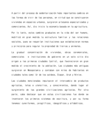 A partir del proceso de sedentarización hubo importantes cambios en las formas de vivir de las personas, en virtud que se construyeron viviendas en espacios urbanos, surgieron artesanos especializados y comerciantes. Así, dio inicio la economía basada en la agricultura. 
Por lo tanto, estos cambios graduales en la vida del ser humano, modificó en gran medida la estructura familiar y las relaciones sociales, pues se requerían instituciones que establecieran normas y principios para regular la propiedad de tierras y animales. 
La gradual concentración de viviendas, obras ceremoniales, comerciales e instituciones de gobierno en un solo sitio dio origen a las primeras ciudades (polis), que favorecieron en gran medida el crecimiento de la población. Las ciudades más antiguas surgieron en Mesopotamia y contaban con miles de habitantes en ciudades tales como: Ur de los caldeos, Sippar, Uruk y Nínive. 
Las ciudades mencionadas impulsaron el intercambio de productos agrícolas, telas e utensilios, y conocimientos, dando lugar al surgimiento de las grandes civilizaciones agrícolas. Por otra parte, cabe destacar que en estas civilizaciones fue donde se inventaron los primeros sistemas de escritura, y por su forma tenemos: cuneiformes, jeroglíficos, ideográficos y alfabéticos. 
 