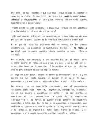 Por ello, es muy importante que con aquello que deseas intensamente seas muy prudente. Ya que todas las cosas que imaginas como deseos, anhelos y necesidades en cualquier momento determinado pueden manifestarse o construirse. 
¿Cómo puede la vida emocional y cognitiva influir en las acciones y actividades cotidianas de una persona? 
¿De qué manera influyen los pensamientos y sentimientos de una persona en la construcción de la realidad cotidiana e inmediata? 
El origen de todos los problemas del ser humano son las cargas emocionales, los pensamientos habituales, es decir, la historia personal que cargamos consigo desde nuestra primera infancia (niñez). 
Por ejemplo, con respecto a una emoción básica: el miedo, este siempre existe en relación con algo, es decir, no existe por sí mismo. Hay temor de lo que ocurrió (experiencia) ayer en relación con la posibilidad de que se repita mañana. 
Si alguien tuvo dolor; existe el recuerdo (sensación) de ello y no quiere que se repita mañana. El pensar en el dolor de ayer, pensamiento que encierra el miedo de volver a sentir dolor mañana. 
De manera, que es importante comprender, que el pensamiento (procesos cognitivos: memoria, imaginación, percepción, etcétera) es el que genera y construye el miedo y los sentimientos o emociones en una persona con la ayuda de la imaginación reproductora y las fantasías cuando éstas carecen de objetivos concretos o definidos. Por lo tanto, es conveniente comprender, que mediante el pensamiento con la ayuda de la imaginación reproductora y la fantasía, se engendra el temor (sentimiento de miedo), y el pensamiento en algunas ocasiones cultiva también el placer.  