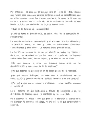 Por anterior, es gracias al pensamiento en forma de idea, imagen que fungen como representaciones mentales o medios psicológicos que permiten guardar recuerdos o experiencias en la memoria de nuestro cerebro, y estas son producto de las sensaciones o impresiones que hemos recibido por medio de los órganos sensoriales. 
¿Cuál es la función del pensamiento? 
¿Cómo se forma el pensamiento, es decir, cuál es la estructura del pensamiento? 
La memoria mediante el pensamiento y el diálogo interior alimenta y fortalece el miedo, el temor y todas las actividades cotidianas (sentimientos y emociones). La memoria evoca pensamientos. 
La función de la memoria, es ser el almacén de todos los objetos y de todas las experiencias que han pasado a través de los órganos sensoriales (mediador) en un sujeto, y se convierten en ideas. 
¿De qué manera influyen los órganos sensoriales en la decodificación y construcción de la realidad? 
¿De qué depende la percepción en la descripción de la realidad? 
¿De qué manera influyen las emociones y sentimientos en la construcción y generación de la realidad inmediata en una persona? 
¿Por qué y para qué el censor o analizador, juzga, evalúa, condena y justifica? 
En el momento en que nombramos a través de conceptos algo, lo dividimos, lo fragmentamos, lo apartamos de la totalidad. 
Para observar el miedo tiene que prestarle atención y cuando está en atención no condena, no juzga, ni evalúa, sino que sencillamente observa.  