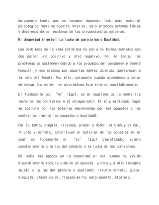 Únicamente hasta que no hayamos depuesto todo este material psicológico fuera de nuestro interior, sólo entonces seremos libres y dejaremos de ser esclavos de las circunstancias externas. 
El despertad interior: La lucha de contrarios o Dualidad. 
Los problemas de la vida cotidiana no son sino formas mentales con dos polos: uno positivo y otro negativo. Por lo tanto, los problemas se sostienen debido a los procesos del pensamiento (mente humana), y son creados por aquellas mentes dormidas (pertenecen a la isla del Tonal). Por ello, solamente cuando aprendemos a dejar de pensar (no mente) en un problema éste termina inevitablemente. 
El fundamento del “Yo” (Ego), es el dualismo de la mente (la lucha de los contrarios o el antagonismo). El Yo pluralizado (ego) se sostiene por las batallas emprendidas por los opuestos o los contrarios (ley de los opuestos o dualidad). 
Por lo tanto, alegría, tristeza, placer y dolor, el bien y el mal, triunfo y derrota, constituyen el batallar de los opuestos en el cual se fundamente el “yo” (Ego) pluralizado, sujeto constantemente a la ley del péndulo o la lucha de los contrarios. 
En todas las épocas en la humanidad el ser humano ha vivido miserablemente toda la vida de un opuesto a otro y a otro (siempre sujeto a la ley del péndulo o dualismo): triunfo-derrota, gusto- disgusto, placer-dolor, fracaso-éxito, esto-aquello, etcétera.  