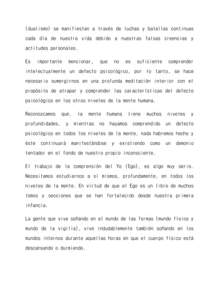 (dualismo) se manifiestan a través de luchas y batallas continuas cada día de nuestra vida debido a nuestras falsas creencias y actitudes personales. 
Es importante mencionar, que no es suficiente comprender intelectualmente un defecto psicológico, por lo tanto, se hace necesario sumergirnos en una profunda meditación interior con el propósito de atrapar y comprender las características del defecto psicológico en los otros niveles de la mente humana. 
Reconozcamos que, la mente humana tiene muchos niveles y profundidades, y mientras no hayamos comprendido un defecto psicológico en todos los niveles de la mente, nada habremos hecho y éste continuará manifestándose y existiendo como un demonio tentador en el fondo de nuestro propio inconsciente. 
El trabajo de la comprensión del Yo (Ego), es algo muy serio. Necesitamos estudiarnos a sí mismos, profundamente, en todos los niveles de la mente. En virtud de que el Ego es un libro de muchos tomos y secciones que se han fortalecido desde nuestra primera infancia. 
La gente que vive soñando en el mundo de las formas (mundo físico y mundo de la vigilia), vive indudablemente también soñando en los mundos internos durante aquellas horas en que el cuerpo físico está descansando o durmiendo.  