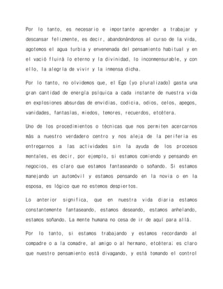 Por lo tanto, es necesario e importante aprender a trabajar y descansar felizmente, es decir, abandonándonos al curso de la vida, agotemos el agua turbia y envenenada del pensamiento habitual y en el vació fluirá lo eterno y la divinidad, lo inconmensurable, y con ello, la alegría de vivir y la inmensa dicha. 
Por lo tanto, no olvidemos que, el Ego (yo pluralizado) gasta una gran cantidad de energía psíquica a cada instante de nuestra vida en explosiones absurdas de envidias, codicia, odios, celos, apegos, vanidades, fantasías, miedos, temores, recuerdos, etcétera. 
Uno de los procedimientos o técnicas que nos permiten acercarnos más a nuestro verdadero centro y nos aleja de la periferia es entregarnos a las actividades sin la ayuda de los procesos mentales, es decir, por ejemplo, si estamos comiendo y pensando en negocios, es claro que estamos fantaseando o soñando. Si estamos manejando un automóvil y estamos pensando en la novia o en la esposa, es lógico que no estemos despiertos. 
Lo anterior significa, que en nuestra vida diaria estamos constantemente fantaseando, estamos deseando, estamos anhelando, estamos soñando. La mente humana no cesa de ir de aquí para allá. 
Por lo tanto, si estamos trabajando y estamos recordando al compadre o a la comadre, al amigo o al hermano, etcétera; es claro que nuestro pensamiento está divagando, y está tomando el control  