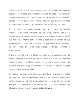 del aquí y del ahora, esto produce que nos perdamos del momento presente, y estemos constantemente soñando al estar recordando el pasado o pensando en el futuro, pero nunca estamos en el presente, es decir, en el aquí y en el ahora. Recuerda que él ahora es todo lo que existe, el pasado es inmutable y el futuro aún no llega. 
Por lo tanto, si estas comiendo come, y si estas vistiéndote vístete, y si estás caminando por la calle, camina, camina, y camina, pero no pienses en otra cosa sólo entrégate a esa actividad que realizas, intenta cada instante y cada día únicamente lo que estás haciendo, y por favor no huyas de los hechos y del presente, no los llenes de tantos significados, símbolos, sermones y advertencias. 
Intenta vivir la vida sin alegorías, disfruta la existencia con la mente receptiva y abierta (no mente). Pero para ello, es necesario detener o parar el diálogo interior (el yo pluralizado, el Ego o la lucha de los contrarios u opuestos), y sólo así vivirás el instante como si fuera una eternidad. 
En resumen, es importante mencionar, que desde la primera infancia sin que nos hayamos percatado cada uno de nosotros hemos sido condicionados por hábitos y costumbres por parte de la familia, la religión, la educación, y el ámbito social, y estos ámbitos han llegado a formar lo que llamamos endoculturación.  