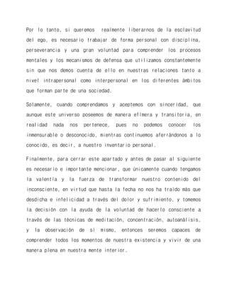 Por lo tanto, si queremos realmente liberarnos de la esclavitud del ego, es necesario trabajar de forma personal con disciplina, perseverancia y una gran voluntad para comprender los procesos mentales y los mecanismos de defensa que utilizamos constantemente sin que nos demos cuenta de ello en nuestras relaciones tanto a nivel intrapersonal como interpersonal en los diferentes ámbitos que forman parte de una sociedad. 
Solamente, cuando comprendamos y aceptemos con sinceridad, que aunque este universo poseemos de manera efímera y transitoria, en realidad nada nos pertenece, pues no podemos conocer los inmensurable o desconocido, mientras continuemos aferrándonos a lo conocido, es decir, a nuestro inventario personal. 
Finalmente, para cerrar este apartado y antes de pasar al siguiente es necesario e importante mencionar, que únicamente cuando tengamos la valentía y la fuerza de transformar nuestro contenido del inconsciente, en virtud que hasta la fecha no nos ha traído más que desdicha e infelicidad a través del dolor y sufrimiento, y tomemos la decisión con la ayuda de la voluntad de hacerlo consciente a través de las técnicas de meditación, concentración, autoanálisis, y la observación de sí mismo, entonces seremos capaces de comprender todos los momentos de nuestra existencia y vivir de una manera plena en nuestra mente interior. 
 