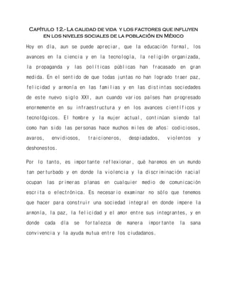 Capítulo 12.- La calidad de vida y los factores que influyen en los niveles sociales de la población en México 
Hoy en día, aun se puede apreciar, que la educación formal, los avances en la ciencia y en la tecnología, la religión organizada, la propaganda y las políticas públicas han fracasado en gran medida. En el sentido de que todas juntas no han logrado traer paz, felicidad y armonía en las familias y en las distintas sociedades de este nuevo siglo XXI, aun cuando varios países han progresado enormemente en su infraestructura y en los avances científicos y tecnológicos. El hombre y la mujer actual, continúan siendo tal como han sido las personas hace muchos miles de años: codiciosos, avaros, envidiosos, traicioneros, despiadados, violentos y deshonestos. 
Por lo tanto, es importante reflexionar, qué haremos en un mundo tan perturbado y en donde la violencia y la discriminación racial ocupan las primeras planas en cualquier medio de comunicación escrita o electrónica. Es necesario examinar no sólo que tenemos que hacer para construir una sociedad integral en donde impere la armonía, la paz, la felicidad y el amor entre sus integrantes, y en donde cada día se fortalezca de manera importante la sana convivencia y la ayuda mutua entre los ciudadanos. 
 