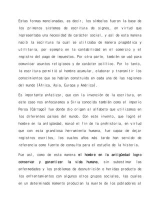 Estas formas mencionadas, es decir, los símbolos fueron la base de los primeros sistemas de escritura de signos, en virtud que representaba una necesidad de carácter social, y así de esta manera nació la escritura la cual se utilizaba de manera pragmática y utilitaria, por ejemplo en la contabilidad en el comercio y el registro del pago de impuestos. Por otra parte, también se usó para comunicar asuntos religiosos y de carácter político. Por lo tanto, la escritura permitió al hombre acumular, elaborar y transmitir los conocimientos que se habían construido en cada una de las regiones del mundo (África, Asia, Europa y América). 
Es importante enfatizar, que con la invención de la escritura, en este caso nos enfocaremos a Siria conocida también como el imperio Persa (Cártago) fue donde dio origen al alfabeto que utilizamos en los diferentes países del mundo. Con este invento, que logró el hombre en la antigüedad, marcó el fin de la prehistoria, en virtud que con esta grandiosa herramienta humana, fue capaz de dejar registros escritos, los cuales años más tarde han servido de referencia como fuente de consulta para el estudio de la historia. 
Fue así, como de esta manera el hombre en la antigüedad logro conservar y garantizar la vida humana, sin subestimar las enfermedades y los problemas de desnutrición o heridas producto de los enfrentamientos con algunos otros grupos sociales, las cuales en un determinado momento producían la muerte de los pobladores al  
