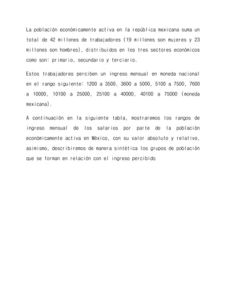 La población económicamente activa en la república mexicana suma un total de 42 millones de trabajadores (19 millones son mujeres y 23 millones son hombres), distribuidos en los tres sectores económicos como son: primario, secundario y terciario. 
Estos trabajadores perciben un ingreso mensual en moneda nacional en el rango siguiente: 1200 a 3500, 3600 a 5000, 5100 a 7500, 7600 a 10000, 10100 a 25000, 25100 a 40000, 40100 a 75000 (moneda mexicana). 
A continuación en la siguiente tabla, mostraremos los rangos de ingreso mensual de los salarios por parte de la población económicamente activa en México, con su valor absoluto y relativo, asimismo, describiremos de manera sintética los grupos de población que se forman en relación con el ingreso percibido 
 