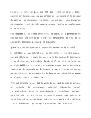 Lo anterior favorece para que los que tienen un salario menor cuenten con mejores empleos que generan un incremento en la calidad de vida de los ciudadanos. Es decir, los que más tienen invierten en proyectos y así de esta manera generan fuentes de empleo para otras personas. 
Con respecto a las líneas anteriores, es decir, a la generación de empleos como una medida de elevar las condiciones de vida de la población, podríamos preguntar lo siguiente: 
¿Qué factores influyen en el desarrollo económico de un país? 
El petróleo, el gas natural y el carbón. Estos sirven para generar energía eléctrica, y mover los motores de los medios de transporte y las máquinas en la industria. Desde el año de 1814, es decir, en el siglo XVIII dio inicio un gran movimiento que tuvo un importante impacto en la economía en Inglaterra y posteriormente en varios países del mundo, este cambio fue la Revolución industrial en donde el artesano pasa a la industria. 
¿En qué consiste la calidad de vida? La calidad de vida se refiere al conjunto de condiciones externas: educación, salud, infraestructura, zonas de esparcimiento o recreativos, empleos, salarios, etc., e internos que influyen de manera importante en la salud integral de las personas, así como la armonía y el equilibrio físico, intelectual, psicológico y espiritual de la persona.  