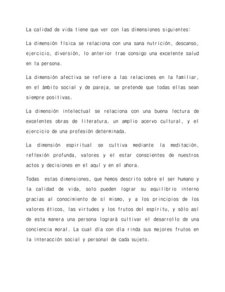 La calidad de vida tiene que ver con las dimensiones siguientes: 
La dimensión física se relaciona con una sana nutrición, descanso, ejercicio, diversión, lo anterior trae consigo una excelente salud en la persona. 
La dimensión afectiva se refiere a las relaciones en la familiar, en el ámbito social y de pareja, se pretende que todas ellas sean siempre positivas. 
La dimensión intelectual se relaciona con una buena lectura de excelentes obras de literatura, un amplio acervo cultural, y el ejercicio de una profesión determinada. 
La dimensión espiritual se cultiva mediante la meditación, reflexión profunda, valores y el estar conscientes de nuestros actos y decisiones en el aquí y en el ahora. 
Todas estas dimensiones, que hemos descrito sobre el ser humano y la calidad de vida, solo pueden lograr su equilibrio interno gracias al conocimiento de sí mismo, y a los principios de los valores éticos, las virtudes y los frutos del espíritu, y sólo así de esta manera una persona logrará cultivar el desarrollo de una conciencia moral. La cual día con día rinda sus mejores frutos en la interacción social y personal de cada sujeto. 
 