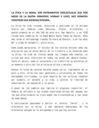 LA ÉTICA Y LA MORAL SON INSTRUMENTOS INTELECTUALES QUE POR MEDIO DE LA RAZÓN: PRINCIPIOS, NORMAS Y LEYES, NOS PERMITEN CONSTRUIR UNA SOCIEDAD INTEGRAL. 
La ética ha sido tratada, discutida y analizada en la antigua Grecia por hombres como Sócrates, Platón, Aristóteles, y posteriormente en el año 240 de esta era, San Agustín, y en 1230 retoma esta temática en la Edad Media Santo Tomás de Aquino. Años más tarde el antropólogo francés Teilhard de Chardin, y en los años 60´s Jiddu Krishnamurti, entre otros. 
Como puede apreciarse, el estudio de los valores morales como una disciplina que se ubica dentro de la filosofía y es conocida como la ética, ha sido de interés desde los tiempos más remotos, en virtud que esta interviene en todas las áreas del género humano. Tanto el obrero, como el estudiante y el científico se enfrentan en un momento u otro con los principios éticos y morales. 
Aunque la forma de valores morales pueda variar ligeramente de un país a otro, otros son casi generales o universales en todas las sociedades civilizadas. La gran mayoría de las culturas respetan por ejemplo, el derecho a la vida, y valoran la libertad de comunicación, de educación y la salud. 
A pesar de los cambios que implica el progreso industrial, el hombre se enfrenta a las mismas cuestiones éticas del pasado con las que anteriormente se trató según las circunstancias y las leyes de cada época. 
A continuación pasaremos a definir el término “moral”, y la diferencia con la ética, y más adelante hablaremos de los diferentes códigos en la antigüedad y los que hoy existen. 
 