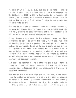 Confucio en China (1500 a. C.), que exalta los valores como la lealtad, el amor filial y la honestidad; el Código de Hammurabi rey de Babilonia (s. XVIII a.C.); la Declaración de los Derechos del hombre y del Ciudadano de la Revolución Francesa (1789), y en el caso de México está la Constitución Política de 1856 y reformada posteriormente en 1917. 
Cada uno de estos códigos morales tienen sus propios fundamentos, sin embargo, cada uno de ellos, viene a ser una autoridad moral que permite y promueve la sana convivencia entre los ciudadanos y el cultivo de la conciencia moral en cualquier sociedad. 
El ser humano a diferencia de los animales, posee una doble naturaleza, es decir, es un ser biológico y un ser espiritual como se mencionó en el capítulo primero. Por otra parte, si bien el hombre, es una especie dentro de la escala zoológica que se rige por impulsos e instintos, a diferencia de los animales tiene la oportunidad de desarrollar la capacidad intelectual, y por medio de la razón y el darse cuenta, regular de esa manera su conducta perfeccionándose así mismo constantemente con el propósito de construir una sociedad integral. 
La historia de la humanidad, no es otra cosa que lo que el hombre a través del tiempo ha venido haciendo para realizar su propia esencia, para perfeccionar el entorno circundante a través de la capacidad intelectual. 
Mientras que los animales se rigen por sus instintos, el ser humano tiene la oportunidad de superar este estadio al lograr ser capaz de dominarse a sí mismo, y hacerse responsable de sus actos y decisiones modelando libremente su vida. Lo anterior sólo es posible, gracias a que el hombre cuenta con un ser íntimo y propio  