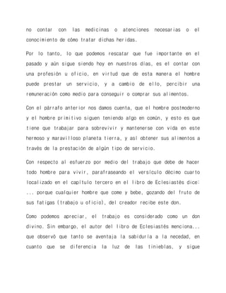 no contar con las medicinas o atenciones necesarias o el conocimiento de cómo tratar dichas heridas. 
Por lo tanto, lo que podemos rescatar que fue importante en el pasado y aún sigue siendo hoy en nuestros días, es el contar con una profesión u oficio, en virtud que de esta manera el hombre puede prestar un servicio, y a cambio de ello, percibir una remuneración como medio para conseguir o comprar sus alimentos. 
Con el párrafo anterior nos damos cuenta, que el hombre postmoderno y el hombre primitivo siguen teniendo algo en común, y esto es que tiene que trabajar para sobrevivir y mantenerse con vida en este hermoso y maravilloso planeta tierra, y así obtener sus alimentos a través de la prestación de algún tipo de servicio. 
Con respecto al esfuerzo por medio del trabajo que debe de hacer todo hombre para vivir, parafraseando el versículo décimo cuarto localizado en el capítulo tercero en el libro de Eclesiastés dice: ... porque cualquier hombre que come y bebe, gozando del fruto de sus fatigas (trabajo u oficio), del creador recibe este don. 
Como podemos apreciar, el trabajo es considerado como un don divino. Sin embargo, el autor del libro de Eclesiastés menciona... que observó que tanto se aventaja la sabiduría a la necedad, en cuanto que se diferencia la luz de las tinieblas, y sigue  