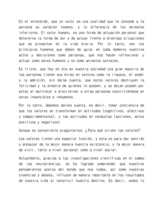 En el entendido, que un valor es una cualidad que le concede a la persona su carácter humano, y lo diferencia de los animales inferiores. El valor humano, es una forma de actuación personal que determina la forma de ser y de actuar frente a diversas situaciones que se presentan en la vida diaria. Por lo tanto, son los principios humanos que deben de guiar en cada momento nuestros actos y decisiones como personas, que nos hacen reflexionar y actuar como seres humanos y no como animales salvajes. 
Es triste, que hoy en día en nuestra sociedad una gran mayoría de las personas tienen sus miras en valores como la riqueza, el poder y la ambición, sin darse cuenta, que estos valores destruyen la felicidad y la armonía de quienes lo poseen, y se dejan poseen por estos al maltratar o discriminar a otras personas convirtiéndose en seres insensibles e inhumanos. 
Por lo tanto, debemos darnos cuenta, es decir, tomar conciencia de que los valores se transforman en actitudes (cognitivos, afectivos y comportamentales), y las actitudes en conductas (acciones, actos positivos y negativos). 
Aunque es conveniente preguntarnos ¿Para qué sirven los valores? 
Los valores tienen una especial función, y esta es para dar sentido y encauzar de la mejor manera nuestra existencia, y la mejor manera de vivir, tanto a nivel personal como a nivel social. 
Actualmente, gracias a las investigaciones científicas en el campo de las neurociencias, se ha logrado comprender que nuestros pensamientos acerca del mundo que nos rodea, así como nuestras creencias y deseos, influyen de manera importante en los resultados de nuestra vida al construir nuestro destino. Es decir, somos lo  
