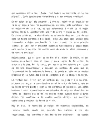 que pensamos solía decir Buda, “el hombre se convierte en lo que piensa”. Cada pensamiento contribuye a crear nuestra realidad. 
En relación al párrafo anterior, y con la intención de encauzar de la mejor manera nuestros pensamientos, es importante enfatizar, que el objetivo de la ética, es que aprendamos a vivir de la mejor manera posible, construyendo una vida plena y llena de felicidad. En otras palabras, la vida diaria no solamente debe ser considerada como un hecho meramente biológico, sino una gran oportunidad para trascender y dejar una huella de nuestro paso por este planeta tierra, al utilizar y encauzar nuestras habilidades y capacidades para ayudar a mejorar las condiciones de vida de otras personas y de nuestra sociedad. 
Reconozcamos, que el valor es un fin en sí mismo. Es decir, el ser humano está hecho para el bien, y para lograr la felicidad, la armonía y la paz. Por lo tanto, por medio de los valores y virtudes es posible proporcionar y agregar un sentido de vida que es fundamental en la existencia humana. No puede existir un auténtico progreso en la humanidad sino se fundamenta en la ética y la moral. 
En virtud que, vivir sin un sentido por la vida y sin valores, provoca una angustia considerable en el interior de hombre, que en su forma severa puede llevar a las personas al suicidio. Los seres humanos tienen aparentemente necesidades de algunos absolutos en forma de ideales claros de los cuales ellos puedan sacar algunas directrices conforme a la cuales puedan dirigir sus acciones cotidianas y mejorar su forma de vivir. 
Hoy en día, la necesidad principal de nuestras sociedades, es rescatar hasta donde sea posible los valores éticos más importantes, las virtudes y los frutos del espíritu, los cuales  