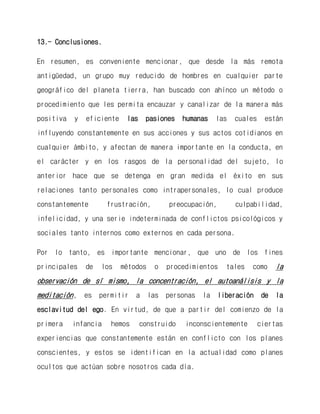 13.- Conclusiones. 
En resumen, es conveniente mencionar, que desde la más remota antigüedad, un grupo muy reducido de hombres en cualquier parte geográfico del planeta tierra, han buscado con ahínco un método o procedimiento que les permita encauzar y canalizar de la manera más positiva y eficiente las pasiones humanas las cuales están influyendo constantemente en sus acciones y sus actos cotidianos en cualquier ámbito, y afectan de manera importante en la conducta, en el carácter y en los rasgos de la personalidad del sujeto, lo anterior hace que se detenga en gran medida el éxito en sus relaciones tanto personales como intrapersonales, lo cual produce constantemente frustración, preocupación, culpabilidad, infelicidad, y una serie indeterminada de conflictos psicológicos y sociales tanto internos como externos en cada persona. 
Por lo tanto, es importante mencionar, que uno de los fines principales de los métodos o procedimientos tales como la observación de sí mismo, la concentración, el autoanálisis y la meditación, es permitir a las personas la liberación de la esclavitud del ego. En virtud, de que a partir del comienzo de la primera infancia hemos construido inconscientemente ciertas experiencias que constantemente están en conflicto con los planes conscientes, y estos se identifican en la actualidad como planes ocultos que actúan sobre nosotros cada día.  